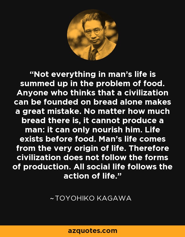 Not everything in man's life is summed up in the problem of food. Anyone who thinks that a civilization can be founded on bread alone makes a great mistake. No matter how much bread there is, it cannot produce a man: it can only nourish him. Life exists before food. Man's life comes from the very origin of life. Therefore civilization does not follow the forms of production. All social life follows the action of life. - Toyohiko Kagawa