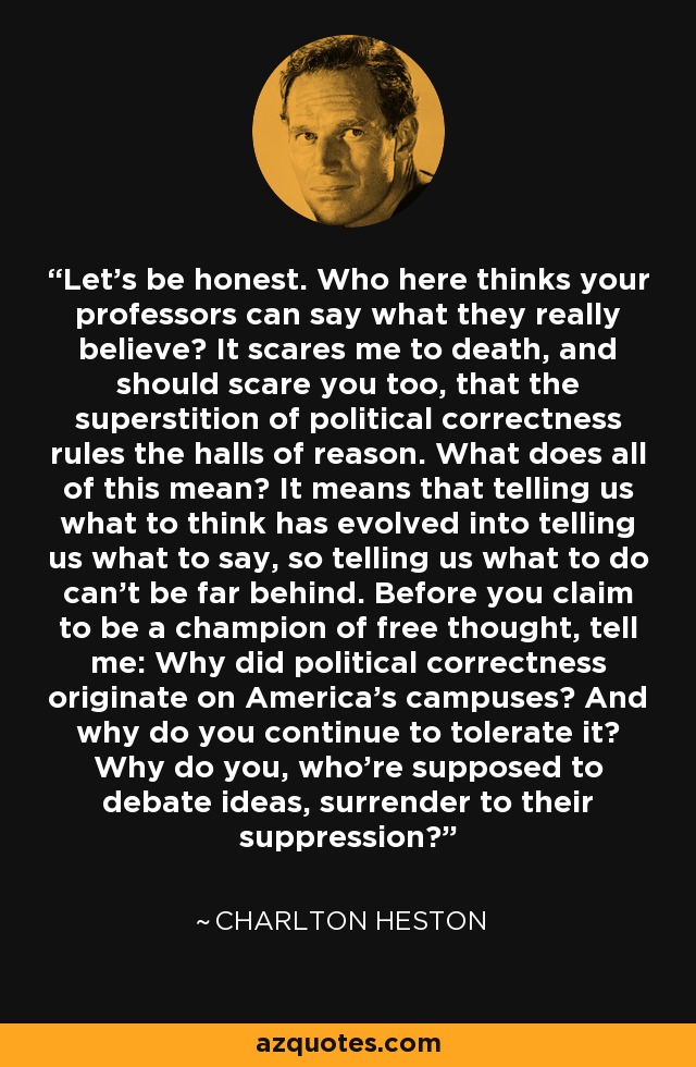 Let’s be honest. Who here thinks your professors can say what they really believe? It scares me to death, and should scare you too, that the superstition of political correctness rules the halls of reason. What does all of this mean? It means that telling us what to think has evolved into telling us what to say, so telling us what to do can’t be far behind. Before you claim to be a champion of free thought, tell me: Why did political correctness originate on America’s campuses? And why do you continue to tolerate it? Why do you, who’re supposed to debate ideas, surrender to their suppression? - Charlton Heston
