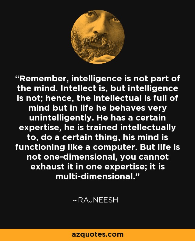 Remember, intelligence is not part of the mind. Intellect is, but intelligence is not; hence, the intellectual is full of mind but in life he behaves very unintelligently. He has a certain expertise, he is trained intellectually to, do a certain thing, his mind is functioning like a computer. But life is not one-dimensional, you cannot exhaust it in one expertise; it is multi-dimensional. - Rajneesh