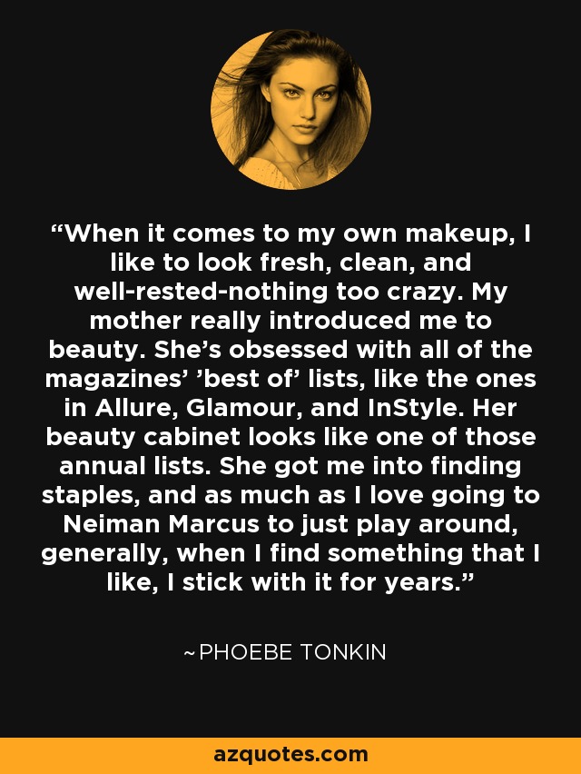 When it comes to my own makeup, I like to look fresh, clean, and well-rested-nothing too crazy. My mother really introduced me to beauty. She's obsessed with all of the magazines' 'best of' lists, like the ones in Allure, Glamour, and InStyle. Her beauty cabinet looks like one of those annual lists. She got me into finding staples, and as much as I love going to Neiman Marcus to just play around, generally, when I find something that I like, I stick with it for years. - Phoebe Tonkin