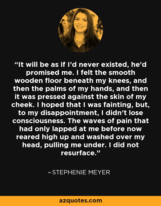 It will be as if I'd never existed, he'd promised me. I felt the smooth wooden floor beneath my knees, and then the palms of my hands, and then it was pressed against the skin of my cheek. I hoped that I was fainting, but, to my disappointment, I didn't lose consciousness. The waves of pain that had only lapped at me before now reared high up and washed over my head, pulling me under. I did not resurface. - Stephenie Meyer