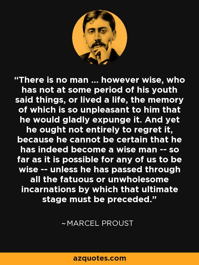 There is no man ... however wise, who has not at some period of his youth said things, or lived a life, the memory of which is so unpleasant to him that he would gladly expunge it. And yet he ought not entirely to regret it, because he cannot be certain that he has indeed become a wise man -- so far as it is possible for any of us to be wise -- unless he has passed through all the fatuous or unwholesome incarnations by which that ultimate stage must be preceded. - Marcel Proust