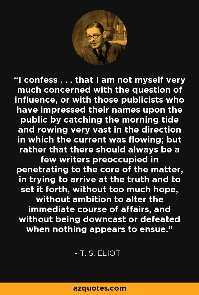 I confess . . . that I am not myself very much concerned with the question of influence, or with those publicists who have impressed their names upon the public by catching the morning tide and rowing very vast in the direction in which the current was flowing; but rather that there should always be a few writers preoccupied in penetrating to the core of the matter, in trying to arrive at the truth and to set it forth, without too much hope, without ambition to alter the immediate course of affairs, and without being downcast or defeated when nothing appears to ensue. - T. S. Eliot