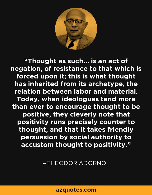 Thought as such… is an act of negation, of resistance to that which is forced upon it; this is what thought has inherited from its archetype, the relation between labor and material. Today, when ideologues tend more than ever to encourage thought to be positive, they cleverly note that positivity runs precisely counter to thought, and that it takes friendly persuasion by social authority to accustom thought to positivity. - Theodor Adorno