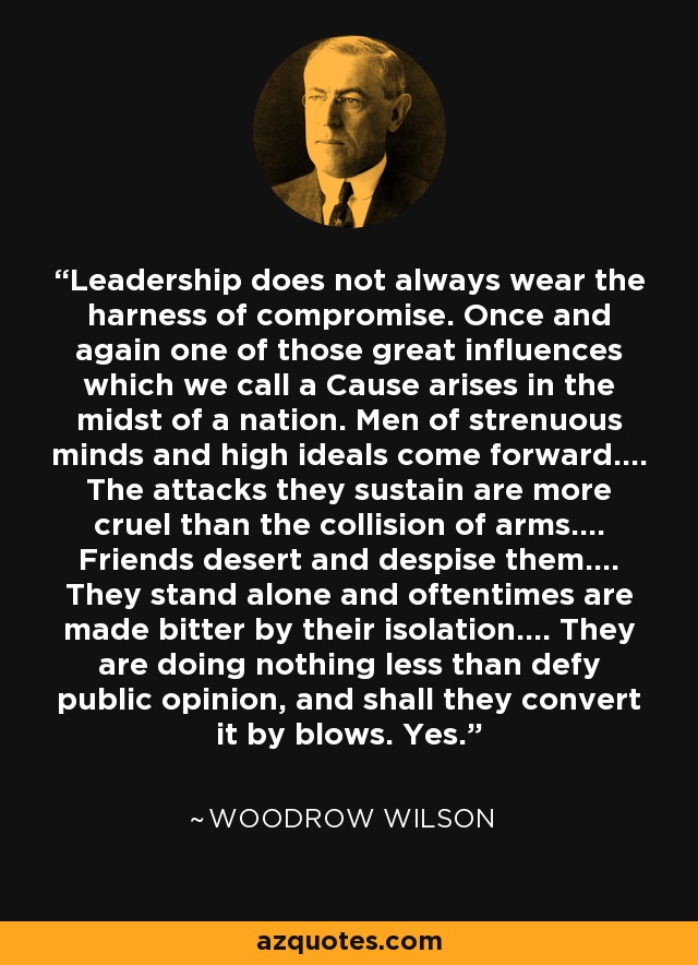 Leadership does not always wear the harness of compromise. Once and again one of those great influences which we call a Cause arises in the midst of a nation. Men of strenuous minds and high ideals come forward.... The attacks they sustain are more cruel than the collision of arms.... Friends desert and despise them.... They stand alone and oftentimes are made bitter by their isolation.... They are doing nothing less than defy public opinion, and shall they convert it by blows. Yes. - Woodrow Wilson