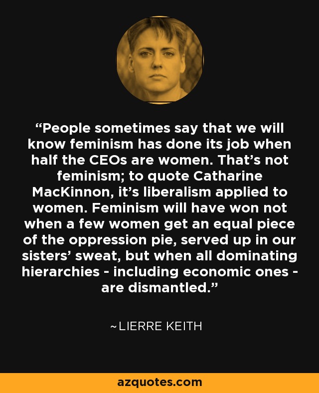 People sometimes say that we will know feminism has done its job when half the CEOs are women. That’s not feminism; to quote Catharine MacKinnon, it’s liberalism applied to women. Feminism will have won not when a few women get an equal piece of the oppression pie, served up in our sisters’ sweat, but when all dominating hierarchies - including economic ones - are dismantled. - Lierre Keith