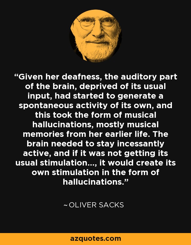 Given her deafness, the auditory part of the brain, deprived of its usual input, had started to generate a spontaneous activity of its own, and this took the form of musical hallucinations, mostly musical memories from her earlier life. The brain needed to stay incessantly active, and if it was not getting its usual stimulation..., it would create its own stimulation in the form of hallucinations. - Oliver Sacks