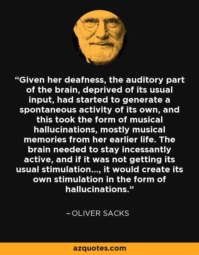 Given her deafness, the auditory part of the brain, deprived of its usual input, had started to generate a spontaneous activity of its own, and this took the form of musical hallucinations, mostly musical memories from her earlier life. The brain needed to stay incessantly active, and if it was not getting its usual stimulation..., it would create its own stimulation in the form of hallucinations. - Oliver Sacks