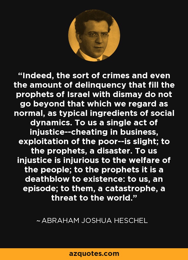 Indeed, the sort of crimes and even the amount of delinquency that fill the prophets of Israel with dismay do not go beyond that which we regard as normal, as typical ingredients of social dynamics. To us a single act of injustice--cheating in business, exploitation of the poor--is slight; to the prophets, a disaster. To us injustice is injurious to the welfare of the people; to the prophets it is a deathblow to existence: to us, an episode; to them, a catastrophe, a threat to the world. - Abraham Joshua Heschel