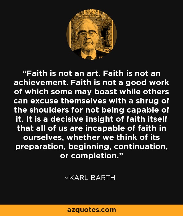 Faith is not an art. Faith is not an achievement. Faith is not a good work of which some may boast while others can excuse themselves with a shrug of the shoulders for not being capable of it. It is a decisive insight of faith itself that all of us are incapable of faith in ourselves, whether we think of its preparation, beginning, continuation, or completion. - Karl Barth