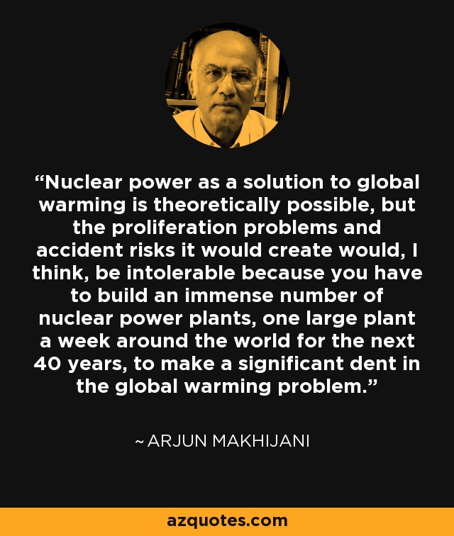 Nuclear power as a solution to global warming is theoretically possible, but the proliferation problems and accident risks it would create would, I think, be intolerable because you have to build an immense number of nuclear power plants, one large plant a week around the world for the next 40 years, to make a significant dent in the global warming problem. - Arjun Makhijani