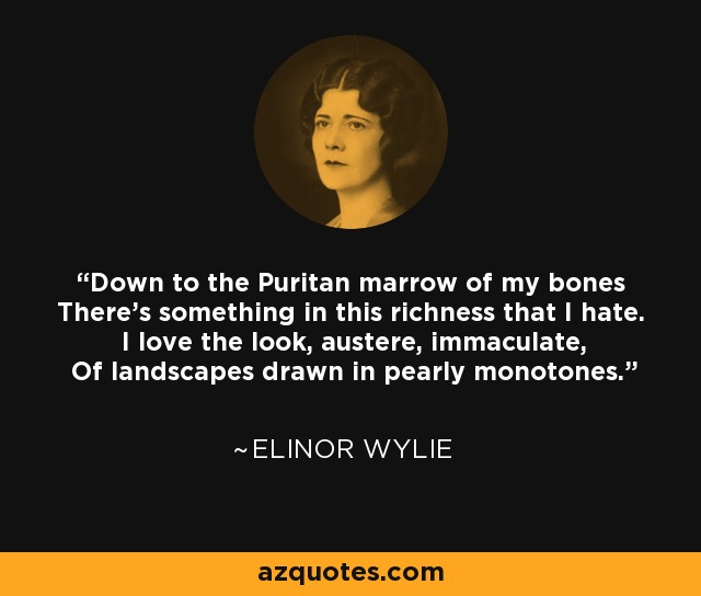 Down to the Puritan marrow of my bones There's something in this richness that I hate. I love the look, austere, immaculate, Of landscapes drawn in pearly monotones. - Elinor Wylie