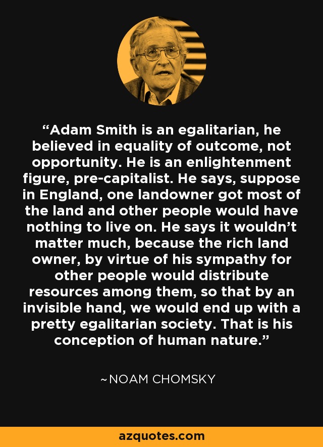 Adam Smith is an egalitarian, he believed in equality of outcome, not opportunity. He is an enlightenment figure, pre-capitalist. He says, suppose in England, one landowner got most of the land and other people would have nothing to live on. He says it wouldn't matter much, because the rich land owner, by virtue of his sympathy for other people would distribute resources among them, so that by an invisible hand, we would end up with a pretty egalitarian society. That is his conception of human nature. - Noam Chomsky