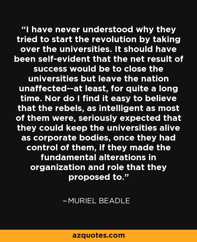 I have never understood why they tried to start the revolution by taking over the universities. It should have been self-evident that the net result of success would be to close the universities but leave the nation unaffected--at least, for quite a long time. Nor do I find it easy to believe that the rebels, as intelligent as most of them were, seriously expected that they could keep the universities alive as corporate bodies, once they had control of them, if they made the fundamental alterations in organization and role that they proposed to. - Muriel Beadle