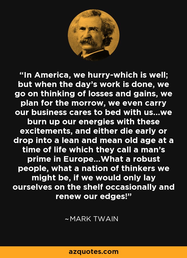 In America, we hurry-which is well; but when the day's work is done, we go on thinking of losses and gains, we plan for the morrow, we even carry our business cares to bed with us...we burn up our energies with these excitements, and either die early or drop into a lean and mean old age at a time of life which they call a man's prime in Europe...What a robust people, what a nation of thinkers we might be, if we would only lay ourselves on the shelf occasionally and renew our edges! - Mark Twain