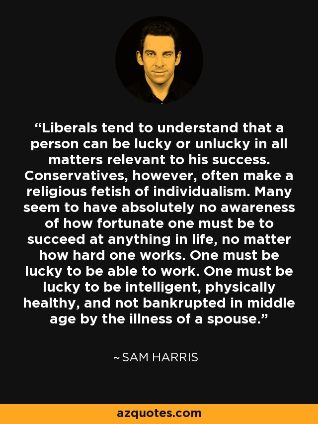 Liberals tend to understand that a person can be lucky or unlucky in all matters relevant to his success. Conservatives, however, often make a religious fetish of individualism. Many seem to have absolutely no awareness of how fortunate one must be to succeed at anything in life, no matter how hard one works. One must be lucky to be able to work. One must be lucky to be intelligent, physically healthy, and not bankrupted in middle age by the illness of a spouse. - Sam Harris