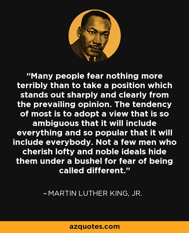 Many people fear nothing more terribly than to take a position which stands out sharply and clearly from the prevailing opinion. The tendency of most is to adopt a view that is so ambiguous that it will include everything and so popular that it will include everybody. Not a few men who cherish lofty and noble ideals hide them under a bushel for fear of being called different. - Martin Luther King, Jr.