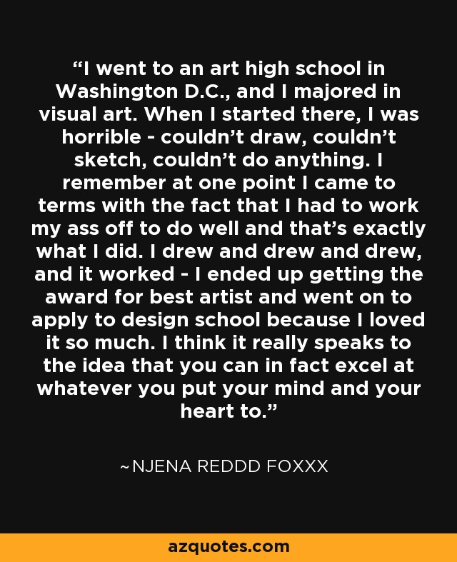 I went to an art high school in Washington D.C., and I majored in visual art. When I started there, I was horrible - couldn't draw, couldn't sketch, couldn't do anything. I remember at one point I came to terms with the fact that I had to work my ass off to do well and that's exactly what I did. I drew and drew and drew, and it worked - I ended up getting the award for best artist and went on to apply to design school because I loved it so much. I think it really speaks to the idea that you can in fact excel at whatever you put your mind and your heart to. - Njena Reddd Foxxx