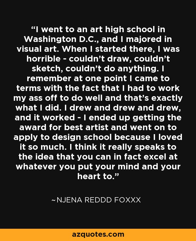 I went to an art high school in Washington D.C., and I majored in visual art. When I started there, I was horrible - couldn't draw, couldn't sketch, couldn't do anything. I remember at one point I came to terms with the fact that I had to work my ass off to do well and that's exactly what I did. I drew and drew and drew, and it worked - I ended up getting the award for best artist and went on to apply to design school because I loved it so much. I think it really speaks to the idea that you can in fact excel at whatever you put your mind and your heart to. - Njena Reddd Foxxx