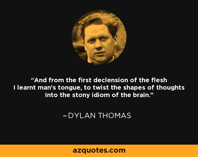 And from the first declension of the flesh I learnt man's tongue, to twist the shapes of thoughts Into the stony idiom of the brain. - Dylan Thomas