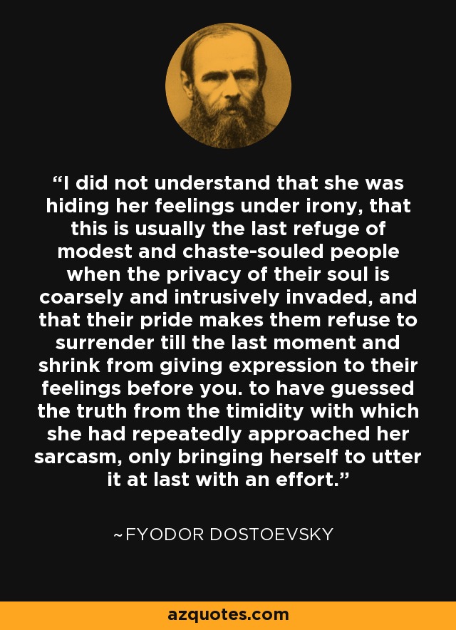 I did not understand that she was hiding her feelings under irony, that this is usually the last refuge of modest and chaste-souled people when the privacy of their soul is coarsely and intrusively invaded, and that their pride makes them refuse to surrender till the last moment and shrink from giving expression to their feelings before you. to have guessed the truth from the timidity with which she had repeatedly approached her sarcasm, only bringing herself to utter it at last with an effort. - Fyodor Dostoevsky