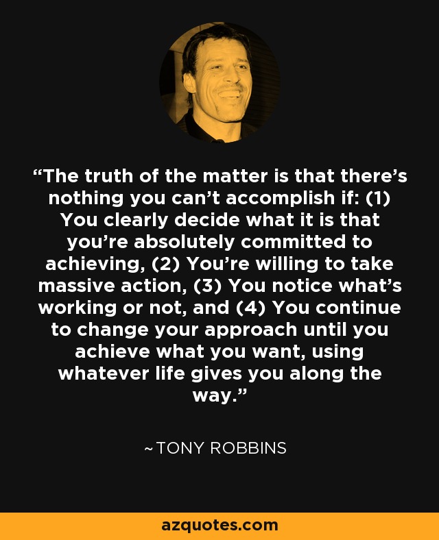 The truth of the matter is that there's nothing you can't accomplish if: (1) You clearly decide what it is that you're absolutely committed to achieving, (2) You're willing to take massive action, (3) You notice what's working or not, and (4) You continue to change your approach until you achieve what you want, using whatever life gives you along the way. - Tony Robbins