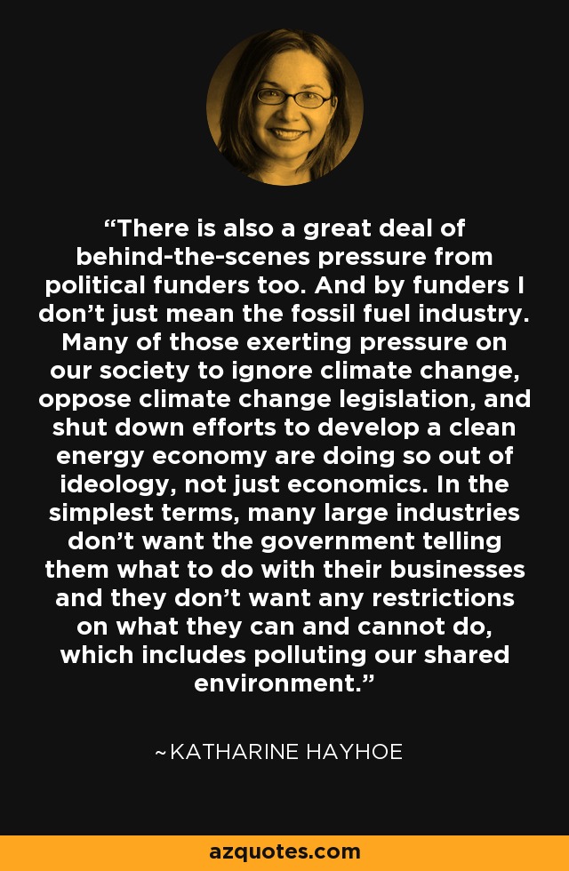 There is also a great deal of behind-the-scenes pressure from political funders too. And by funders I don't just mean the fossil fuel industry. Many of those exerting pressure on our society to ignore climate change, oppose climate change legislation, and shut down efforts to develop a clean energy economy are doing so out of ideology, not just economics. In the simplest terms, many large industries don't want the government telling them what to do with their businesses and they don't want any restrictions on what they can and cannot do, which includes polluting our shared environment. - Katharine Hayhoe