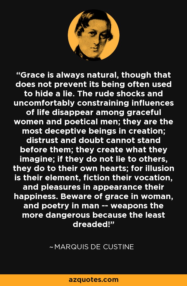 Grace is always natural, though that does not prevent its being often used to hide a lie. The rude shocks and uncomfortably constraining influences of life disappear among graceful women and poetical men; they are the most deceptive beings in creation; distrust and doubt cannot stand before them; they create what they imagine; if they do not lie to others, they do to their own hearts; for illusion is their element, fiction their vocation, and pleasures in appearance their happiness. Beware of grace in woman, and poetry in man -- weapons the more dangerous because the least dreaded! - Marquis de Custine