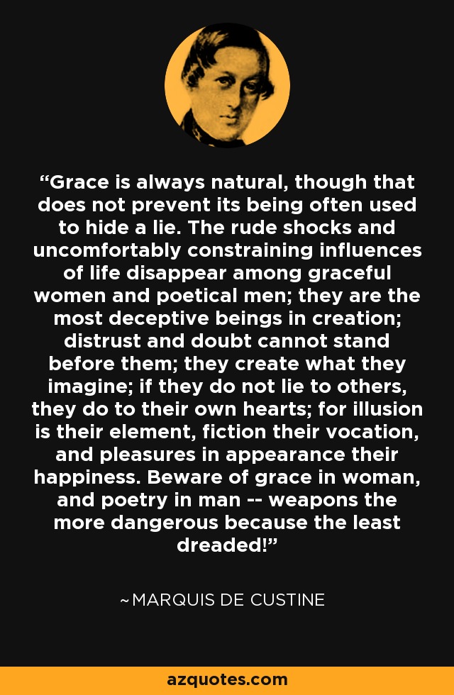 Grace is always natural, though that does not prevent its being often used to hide a lie. The rude shocks and uncomfortably constraining influences of life disappear among graceful women and poetical men; they are the most deceptive beings in creation; distrust and doubt cannot stand before them; they create what they imagine; if they do not lie to others, they do to their own hearts; for illusion is their element, fiction their vocation, and pleasures in appearance their happiness. Beware of grace in woman, and poetry in man -- weapons the more dangerous because the least dreaded! - Marquis de Custine