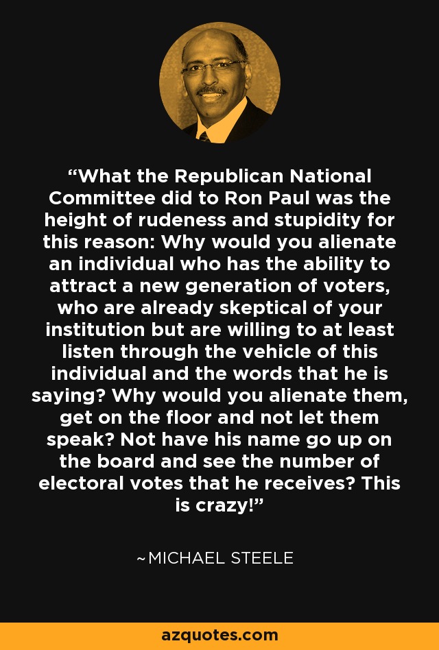 What the Republican National Committee did to Ron Paul was the height of rudeness and stupidity for this reason: Why would you alienate an individual who has the ability to attract a new generation of voters, who are already skeptical of your institution but are willing to at least listen through the vehicle of this individual and the words that he is saying? Why would you alienate them, get on the floor and not let them speak? Not have his name go up on the board and see the number of electoral votes that he receives? This is crazy! - Michael Steele