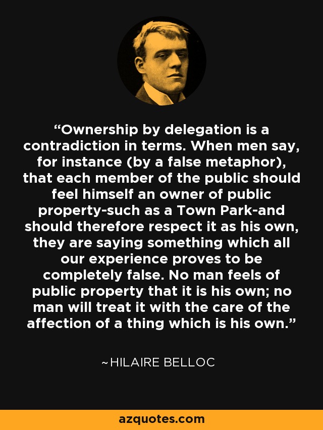 Ownership by delegation is a contradiction in terms. When men say, for instance (by a false metaphor), that each member of the public should feel himself an owner of public property-such as a Town Park-and should therefore respect it as his own, they are saying something which all our experience proves to be completely false. No man feels of public property that it is his own; no man will treat it with the care of the affection of a thing which is his own. - Hilaire Belloc