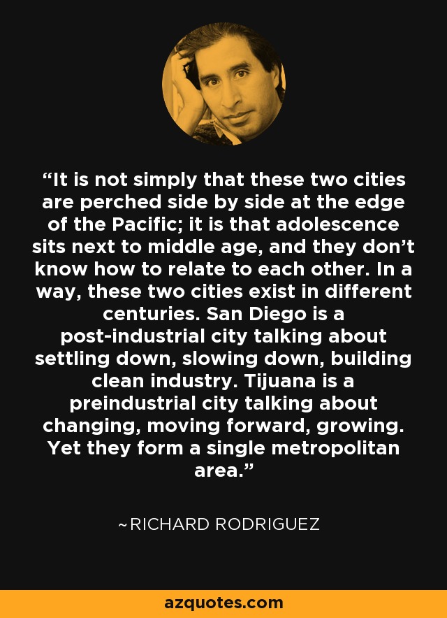 It is not simply that these two cities are perched side by side at the edge of the Pacific; it is that adolescence sits next to middle age, and they don't know how to relate to each other. In a way, these two cities exist in different centuries. San Diego is a post-industrial city talking about settling down, slowing down, building clean industry. Tijuana is a preindustrial city talking about changing, moving forward, growing. Yet they form a single metropolitan area. - Richard Rodriguez