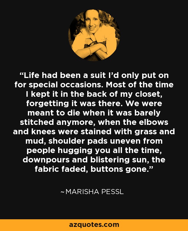 Life had been a suit I'd only put on for special occasions. Most of the time I kept it in the back of my closet, forgetting it was there. We were meant to die when it was barely stitched anymore, when the elbows and knees were stained with grass and mud, shoulder pads uneven from people hugging you all the time, downpours and blistering sun, the fabric faded, buttons gone. - Marisha Pessl