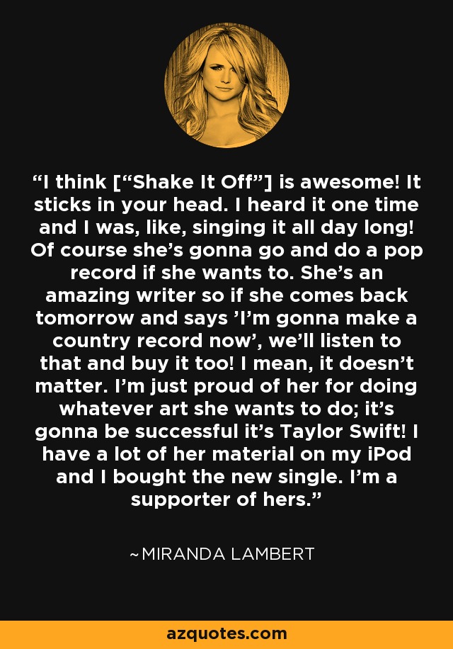 I think [“Shake It Off”] is awesome! It sticks in your head. I heard it one time and I was, like, singing it all day long! Of course she's gonna go and do a pop record if she wants to. She's an amazing writer so if she comes back tomorrow and says 'I'm gonna make a country record now', we'll listen to that and buy it too! I mean, it doesn't matter. I'm just proud of her for doing whatever art she wants to do; it's gonna be successful it's Taylor Swift! I have a lot of her material on my iPod and I bought the new single. I'm a supporter of hers. - Miranda Lambert