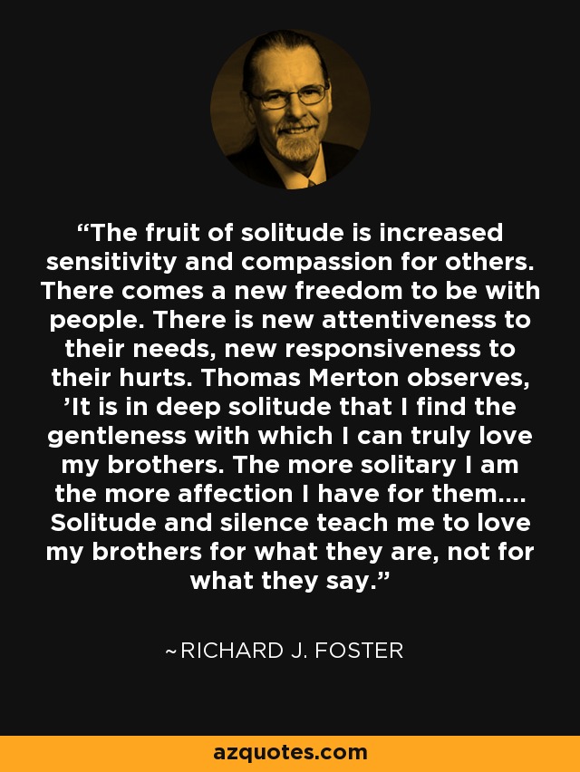 The fruit of solitude is increased sensitivity and compassion for others. There comes a new freedom to be with people. There is new attentiveness to their needs, new responsiveness to their hurts. Thomas Merton observes, 'It is in deep solitude that I find the gentleness with which I can truly love my brothers. The more solitary I am the more affection I have for them.... Solitude and silence teach me to love my brothers for what they are, not for what they say. - Richard J. Foster