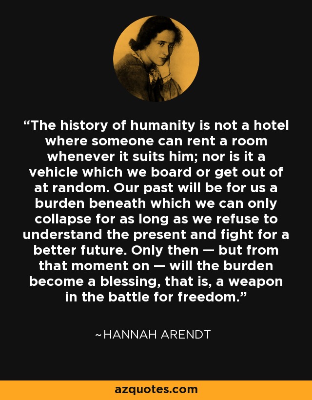 The history of humanity is not a hotel where someone can rent a room whenever it suits him; nor is it a vehicle which we board or get out of at random. Our past will be for us a burden beneath which we can only collapse for as long as we refuse to understand the present and fight for a better future. Only then — but from that moment on — will the burden become a blessing, that is, a weapon in the battle for freedom. - Hannah Arendt
