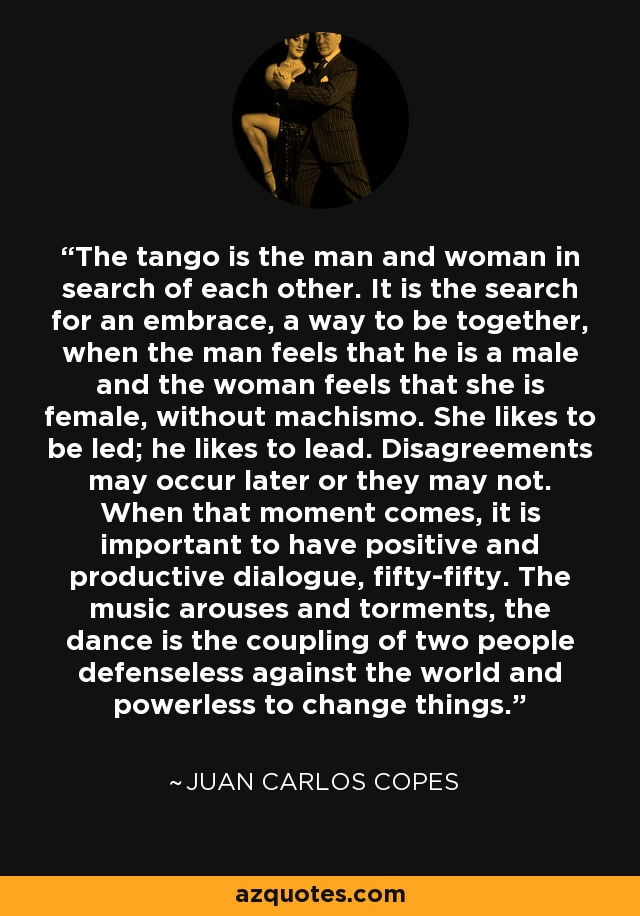 The tango is the man and woman in search of each other. It is the search for an embrace, a way to be together, when the man feels that he is a male and the woman feels that she is female, without machismo. She likes to be led; he likes to lead. Disagreements may occur later or they may not. When that moment comes, it is important to have positive and productive dialogue, fifty-fifty. The music arouses and torments, the dance is the coupling of two people defenseless against the world and powerless to change things. - Juan Carlos Copes