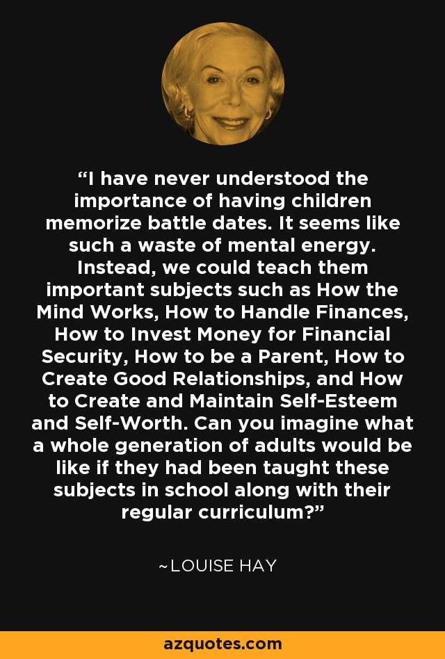 I have never understood the importance of having children memorize battle dates. It seems like such a waste of mental energy. Instead, we could teach them important subjects such as How the Mind Works, How to Handle Finances, How to Invest Money for Financial Security, How to be a Parent, How to Create Good Relationships, and How to Create and Maintain Self-Esteem and Self-Worth. Can you imagine what a whole generation of adults would be like if they had been taught these subjects in school along with their regular curriculum? - Louise Hay