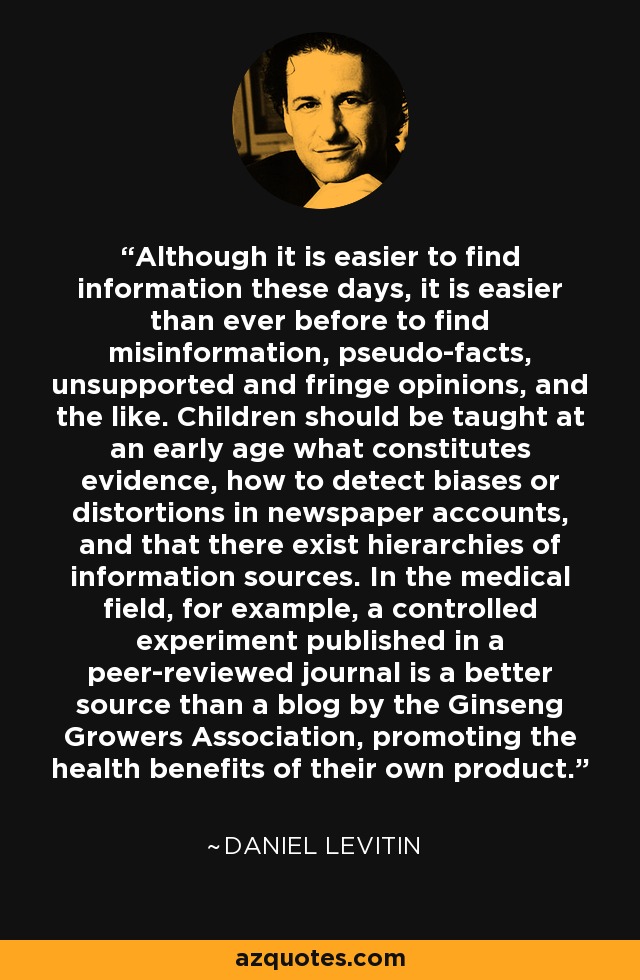 Although it is easier to find information these days, it is easier than ever before to find misinformation, pseudo-facts, unsupported and fringe opinions, and the like. Children should be taught at an early age what constitutes evidence, how to detect biases or distortions in newspaper accounts, and that there exist hierarchies of information sources. In the medical field, for example, a controlled experiment published in a peer-reviewed journal is a better source than a blog by the Ginseng Growers Association, promoting the health benefits of their own product. - Daniel Levitin
