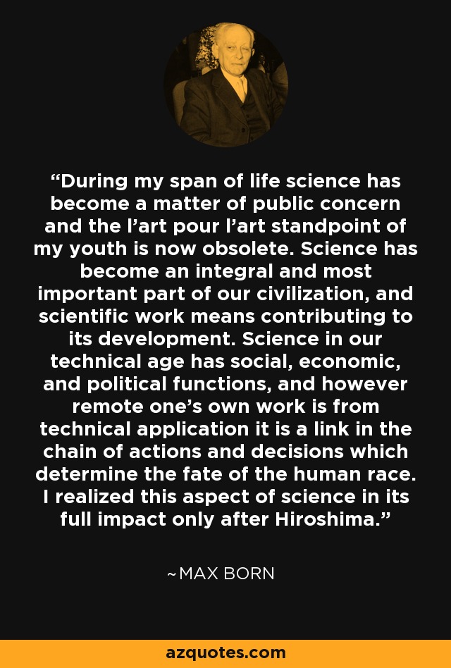 During my span of life science has become a matter of public concern and the l'art pour l'art standpoint of my youth is now obsolete. Science has become an integral and most important part of our civilization, and scientific work means contributing to its development. Science in our technical age has social, economic, and political functions, and however remote one's own work is from technical application it is a link in the chain of actions and decisions which determine the fate of the human race. I realized this aspect of science in its full impact only after Hiroshima. - Max Born