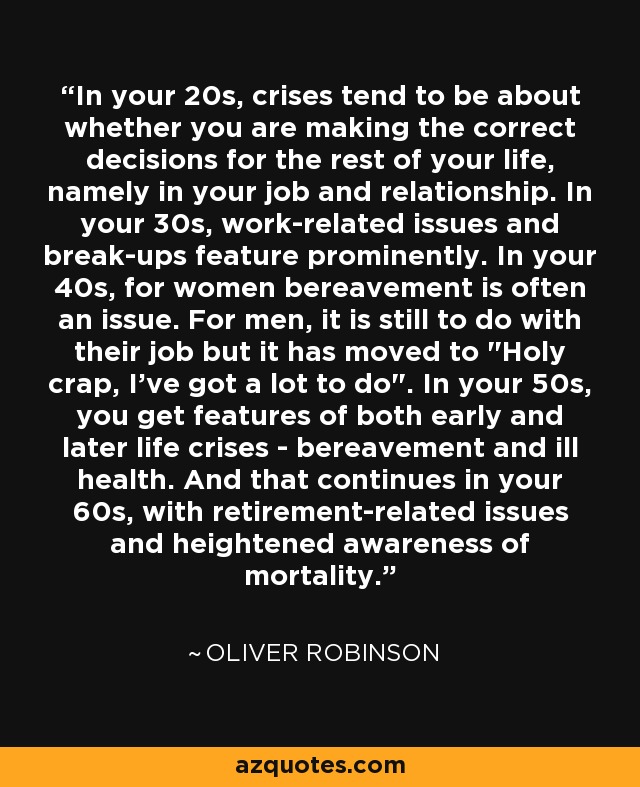 In your 20s, crises tend to be about whether you are making the correct decisions for the rest of your life, namely in your job and relationship. In your 30s, work-related issues and break-ups feature prominently. In your 40s, for women bereavement is often an issue. For men, it is still to do with their job but it has moved to 