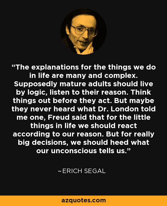 The explanations for the things we do in life are many and complex. Supposedly mature adults should live by logic, listen to their reason. Think things out before they act. But maybe they never heard what Dr. London told me one, Freud said that for the little things in life we should react according to our reason. But for really big decisions, we should heed what our unconscious tells us. - Erich Segal