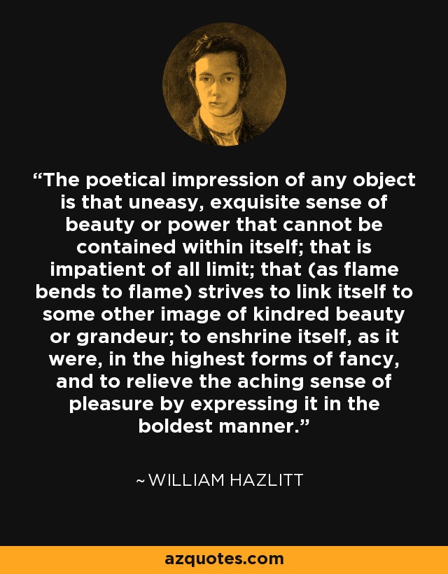 The poetical impression of any object is that uneasy, exquisite sense of beauty or power that cannot be contained within itself; that is impatient of all limit; that (as flame bends to flame) strives to link itself to some other image of kindred beauty or grandeur; to enshrine itself, as it were, in the highest forms of fancy, and to relieve the aching sense of pleasure by expressing it in the boldest manner. - William Hazlitt