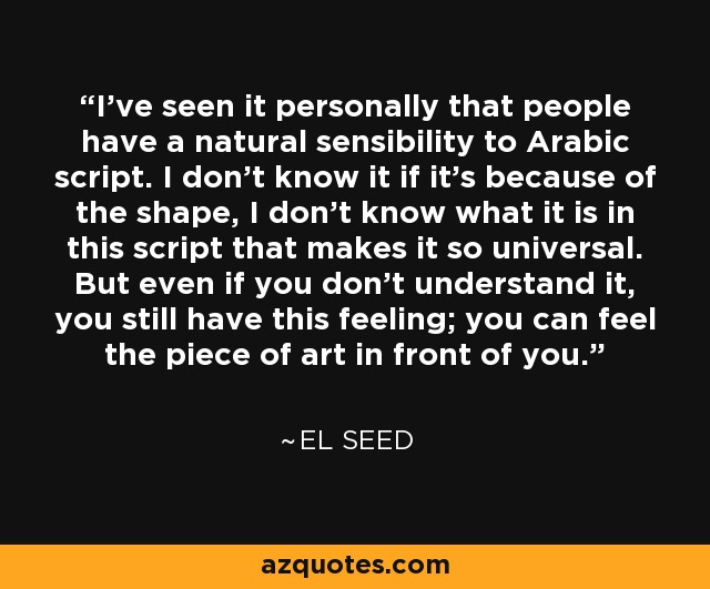 I've seen it personally that people have a natural sensibility to Arabic script. I don't know it if it's because of the shape, I don't know what it is in this script that makes it so universal. But even if you don't understand it, you still have this feeling; you can feel the piece of art in front of you. - eL Seed