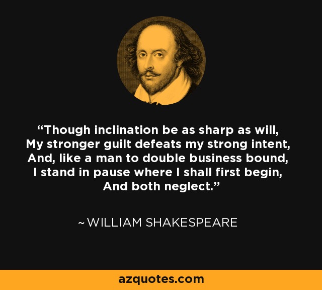 Though inclination be as sharp as will, My stronger guilt defeats my strong intent, And, like a man to double business bound, I stand in pause where I shall first begin, And both neglect. - William Shakespeare