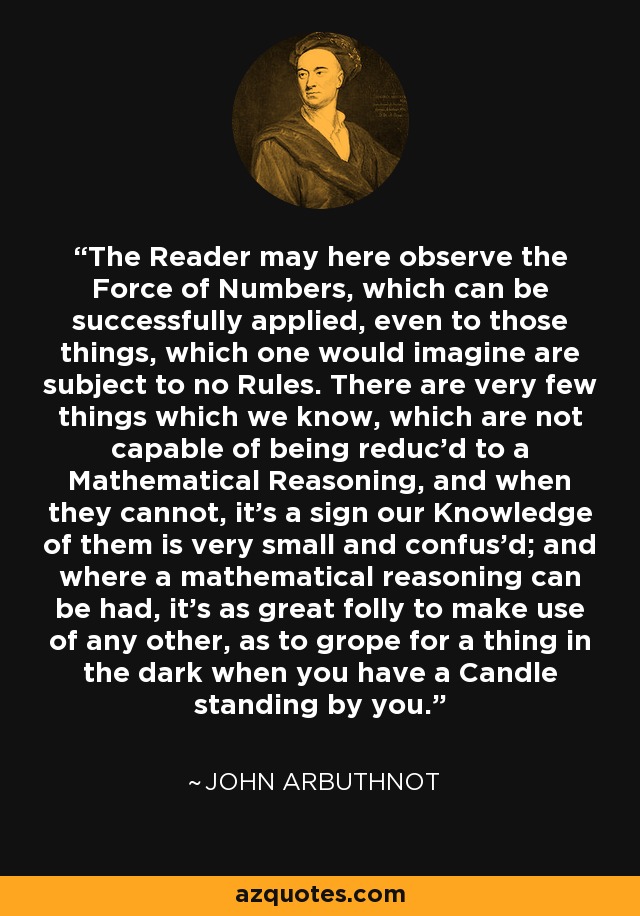 The Reader may here observe the Force of Numbers, which can be successfully applied, even to those things, which one would imagine are subject to no Rules. There are very few things which we know, which are not capable of being reduc'd to a Mathematical Reasoning, and when they cannot, it's a sign our Knowledge of them is very small and confus'd; and where a mathematical reasoning can be had, it's as great folly to make use of any other, as to grope for a thing in the dark when you have a Candle standing by you. - John Arbuthnot