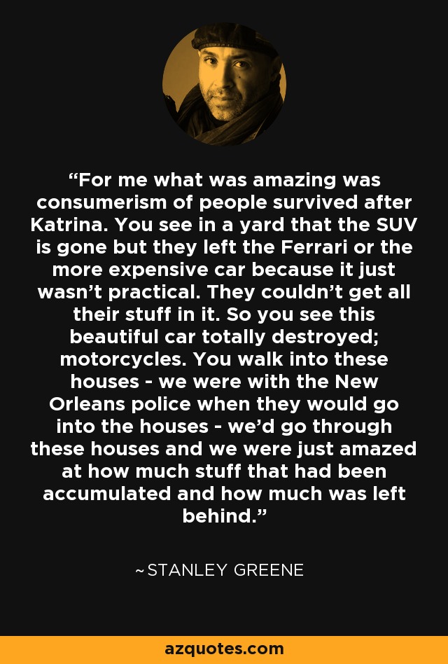 For me what was amazing was consumerism of people survived after Katrina. You see in a yard that the SUV is gone but they left the Ferrari or the more expensive car because it just wasn't practical. They couldn't get all their stuff in it. So you see this beautiful car totally destroyed; motorcycles. You walk into these houses - we were with the New Orleans police when they would go into the houses - we'd go through these houses and we were just amazed at how much stuff that had been accumulated and how much was left behind. - Stanley Greene