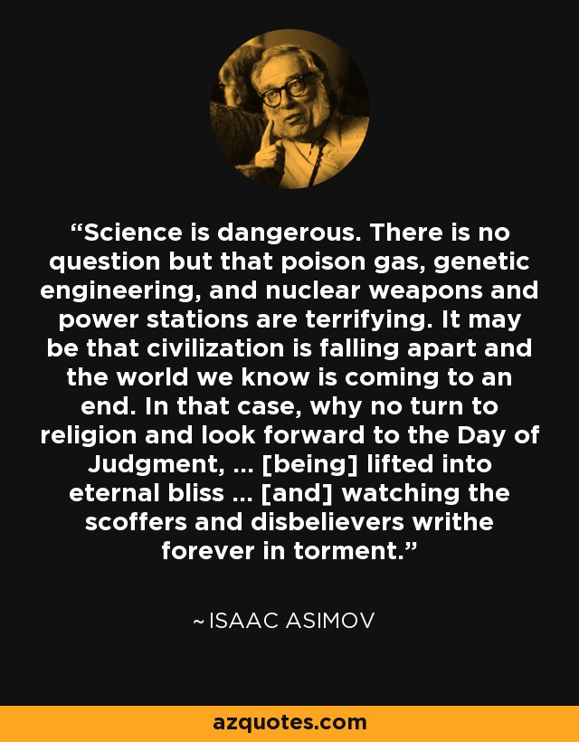 Science is dangerous. There is no question but that poison gas, genetic engineering, and nuclear weapons and power stations are terrifying. It may be that civilization is falling apart and the world we know is coming to an end. In that case, why no turn to religion and look forward to the Day of Judgment, ... [being] lifted into eternal bliss ... [and] watching the scoffers and disbelievers writhe forever in torment. - Isaac Asimov