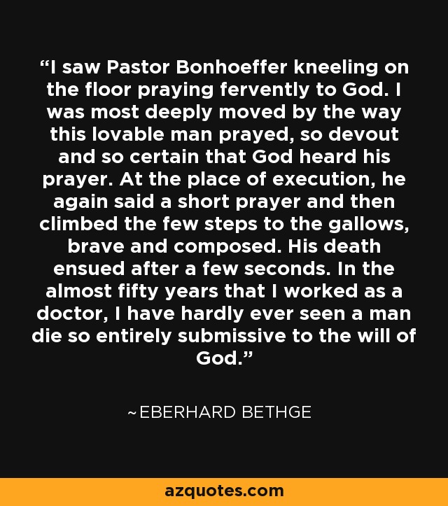 I saw Pastor Bonhoeffer, before taking off his prison garb, kneeling on the floor praying fervently to his God. I was most deeply moved by the way this lovable man prayed, so devout and so certain that God heard his prayer. At the place of execution, he again said a prayer and then climbed the steps to the gallows, brave and composed. His death ensued in a few seconds. In the almost 50 years that I have worked as a doctor, I have hardly ever seen a man die so entirely submissive to the will of God. - Dietrich Bonhoeffer