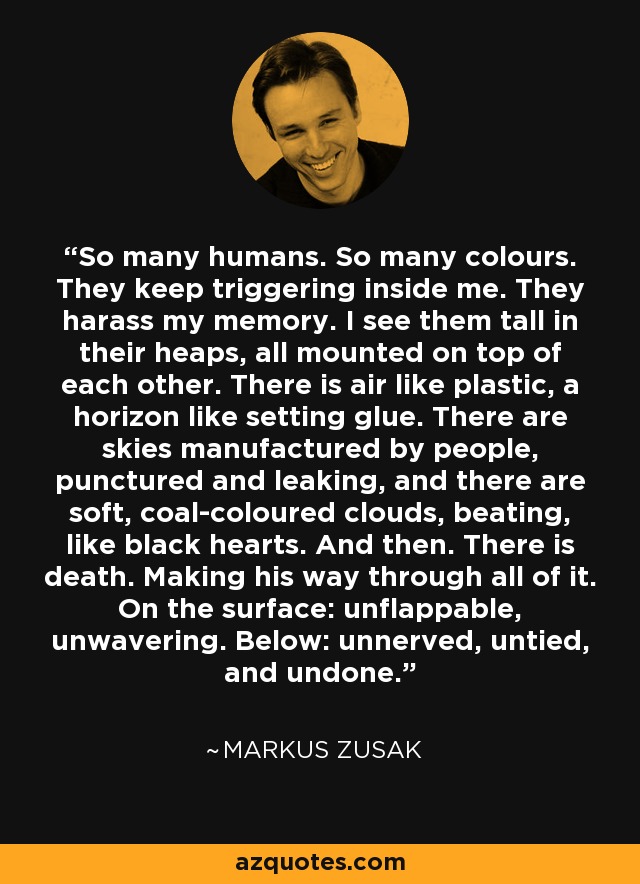 So many humans. So many colours. They keep triggering inside me. They harass my memory. I see them tall in their heaps, all mounted on top of each other. There is air like plastic, a horizon like setting glue. There are skies manufactured by people, punctured and leaking, and there are soft, coal-coloured clouds, beating, like black hearts. And then. There is death. Making his way through all of it. On the surface: unflappable, unwavering. Below: unnerved, untied, and undone. - Markus Zusak